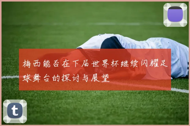梅西能否在下届世界杯继续闪耀足球舞台的探讨与展望
