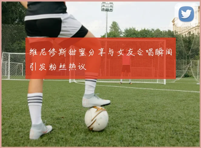 维尼修斯甜蜜分享与女友合唱瞬间引发粉丝热议
