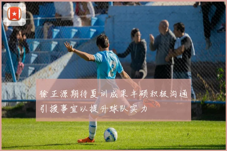 徐正源期待夏训成果丰硕积极沟通引援事宜以提升球队实力