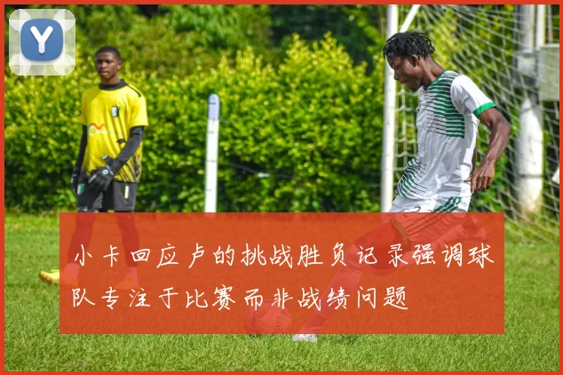 小卡回应卢的挑战胜负记录强调球队专注于比赛而非战绩问题