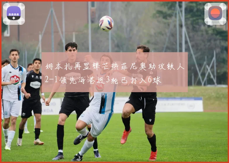 姆本扎再显锋芒热菲尼奥助攻铁人2-1领先海港近3轮已打入6球