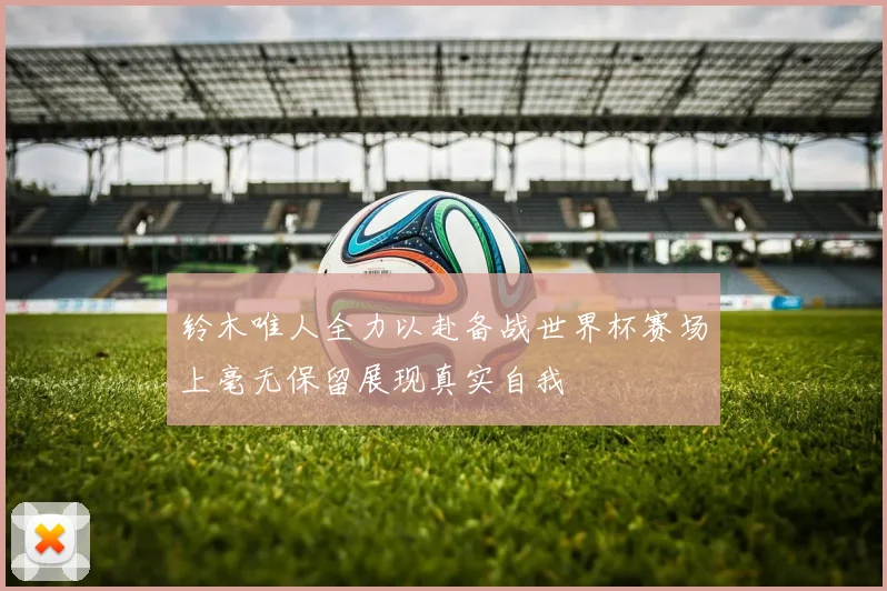铃木唯人全力以赴备战世界杯赛场上毫无保留展现真实自我