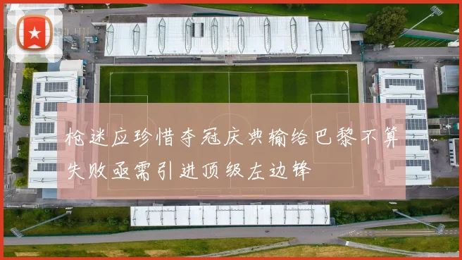 枪迷应珍惜夺冠庆典输给巴黎不算失败亟需引进顶级左边锋