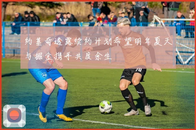 约基奇透露续约计划希望明年夏天与掘金携手共度余生