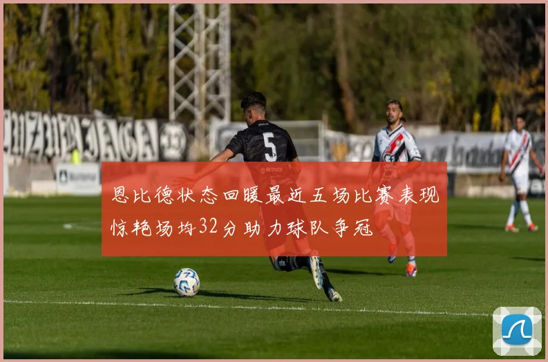 恩比德状态回暖最近五场比赛表现惊艳场均32分助力球队争冠
