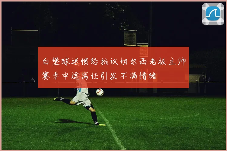 白堡球迷愤怒抗议切尔西老板主帅赛季中途离任引发不满情绪