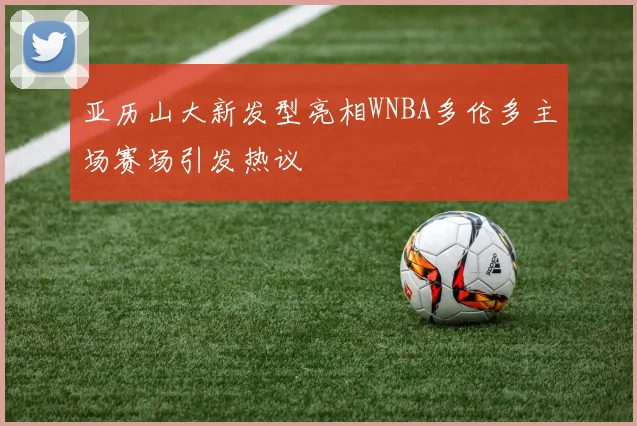 亚历山大新发型亮相WNBA多伦多主场赛场引发热议