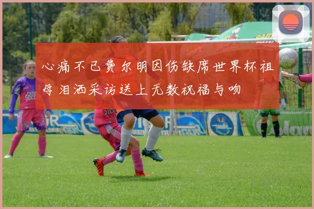 心痛不已费尔明因伤缺席世界杯祖母泪洒采访送上无数祝福与吻