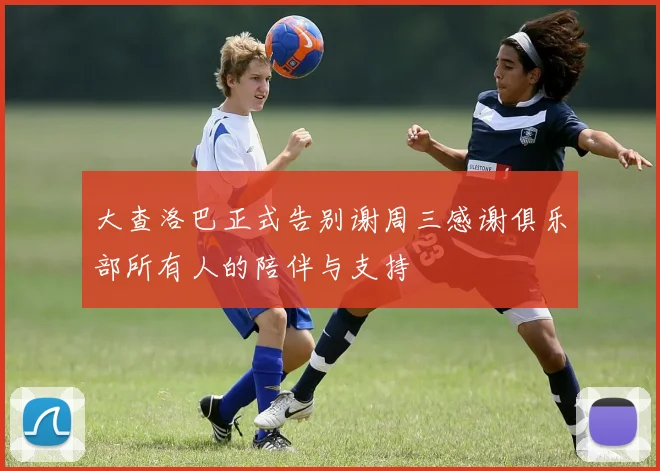 大查洛巴正式告别谢周三感谢俱乐部所有人的陪伴与支持