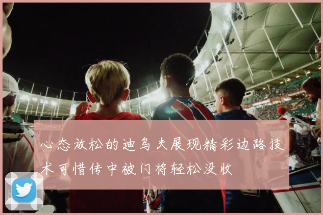 心态放松的迪乌夫展现精彩边路技术可惜传中被门将轻松没收