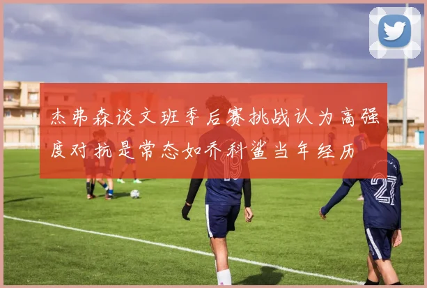 杰弗森谈文班季后赛挑战认为高强度对抗是常态如乔科鲨当年经历