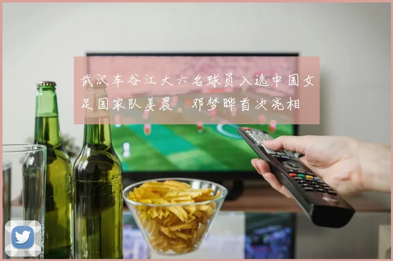 武汉车谷江大六名球员入选中国女足国家队姜晨璟邓梦晔首次亮相
